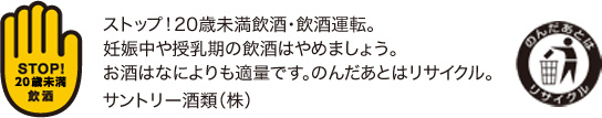 ストップ！未成年飲酒・飲酒運転。妊娠中や授乳期の飲酒はやめましょう。お酒はなによりも適量です。のんだあとはリサイクル。サントリー酒類（株）