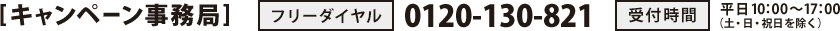 [キャンペーン事務局]　フリーダイヤル：0120-130-821　受付時間：平日10：00～17：00（土・日・祝日を除く）
