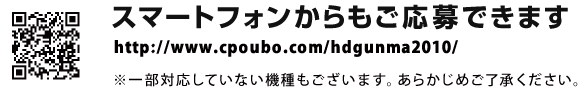 スマートフォンからもご応募できます。詳しくは、専用応募サイトへアクセス！　http://www.cpoubo.com/hdgunma2010/　※一部対応していない機種もございます。あらかじめご了承ください。