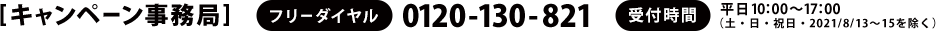 [キャンペーン事務局]　フリーダイヤル：0120-130-821　受付時間：平日10：00～17：00　（土・日・祝日・2021/8/13～15を除く）