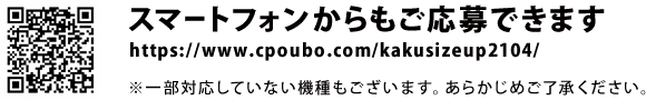 スマートフォンからもご応募できます。https://www.cpoubo.com/kakusizeup2104/　※一部対応していない機種もございます。あらかじめご了承ください。
