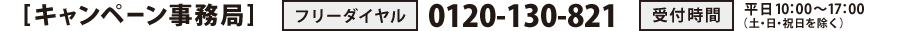 [キャンペーン事務局]　TEL：0120-130-821　受付時間：平日10：00～17：00（土・日・祝日を除く）