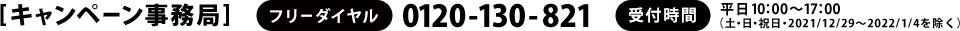 [キャンペーン事務局]　フリーダイヤル：0120-130-821　受付時間：平日10：00～17：00（土・日・祝日・2021/12/29～2022/1/4を除く）