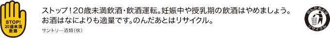 ストップ！20歳未満飲酒・飲酒運転。妊娠中や授乳期の飲酒はやめましょう。お酒はなによりも適量です。のんだあとはリサイクル。