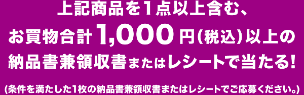 上記商品を1点以上含む、お買物合計1,000円（税込）以上の納品書兼領収書またはレシートで当たる！（条件を満たした1枚の納品書兼領収書またはレシートでご応募ください。）