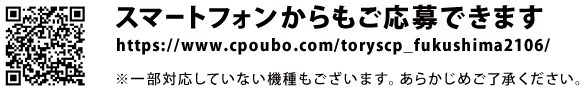 スマートフォンからもご応募できます。https://www.cpoubo.com/toryscp_fukushima2106/　※一部対応していない機種もございます。あらかじめご了承ください。