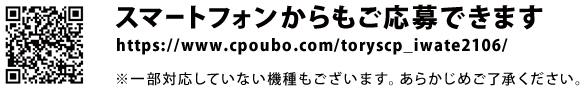 スマートフォンからもご応募できます。https://www.cpoubo.com/toryscp_iwate2106/　※一部対応していない機種もございます。あらかじめご了承ください。