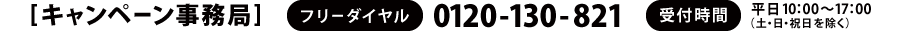 [キャンペーン事務局]　フリーダイヤル：0120-130-821　受付時間：平日10：00～17：00（土・日・祝日を除く）