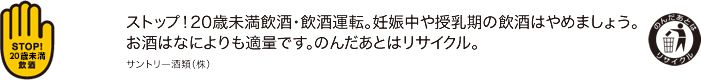 ストップ！20歳未満飲酒・飲酒運転。妊娠中や授乳期の飲酒はやめましょう。お酒はなによりも適量です。のんだあとはリサイクル。