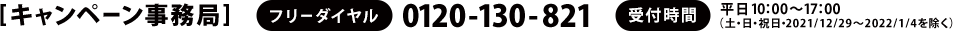 [キャンペーン事務局]　フリーダイヤル：0120-130-821　受付時間：平日10：00～17：00（土・日・祝日・2021/12/29～2022/1/4を除く）