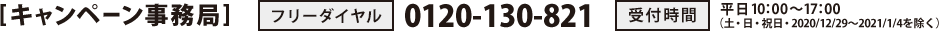 [キャンペーン事務局]　フリーダイヤル：0120-130-821　受付時間：平日10：00～17：00（土・日・祝日・2020/12/29～2021/1/4を除く）