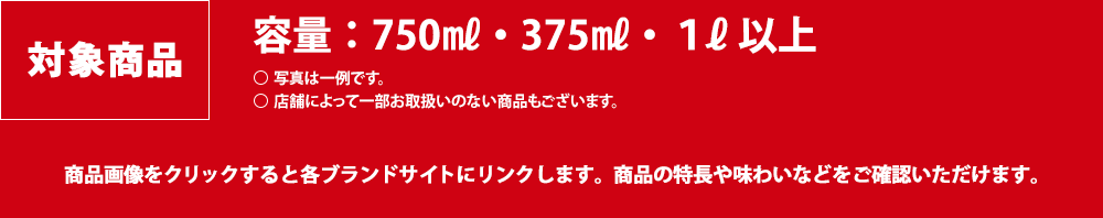 対象商品：[容量]750ml・375ml・1l以上　写真は一例です。店舗によっては一部お取り扱いのない商品もございます。商品画像をクリックすると各ブランドサイトにリンクします。商品の特長や味わいなどをご確認いただけます。