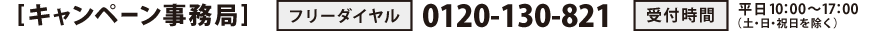 [キャンペーン事務局]　フリーダイヤル：0120-130-821　受付時間：平日10：00～17：00（土・日・祝日を除く）