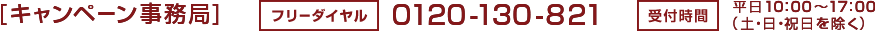 [キャンペーン事務局]　フリーダイヤル：0120-130-821　受付時間：平日10：00～17：00（土・日・祝日を除く）