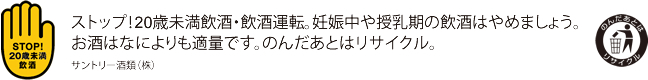 ストップ！20歳未満飲酒・飲酒運転。妊娠中や授乳期の飲酒はやめましょう。お酒はなによりも適量です。のんだあとはリサイクル。