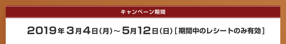 キャンペーン期間：2019年3月4日（月）～5月12日（日）　※応募期間中のレシートのみ有効