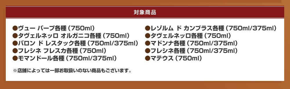 対象商品：ヴュー パープ各種（750ml）、レゾルム ド カンブラス各種（750ml/375ml）、タヴェルネッロ オルガニコ各種（750ml）、タヴェルネッロ各種（750ml）、バロン ド レスタック各種（750ml/375ml）、マドンナ各種（750ml/375ml）、フレシネ フレスカ各種（750ml）、フレシネ各種（750ml/375ml）、モマンドール各種（750ml/375ml）、マテウス（750ml）